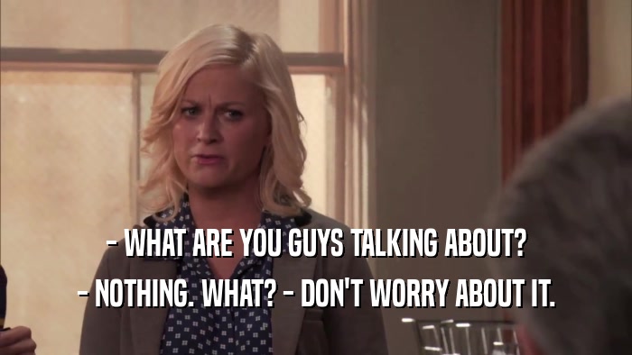 - WHAT ARE YOU GUYS TALKING ABOUT? - NOTHING. WHAT? - DON'T WORRY ABOUT IT. 