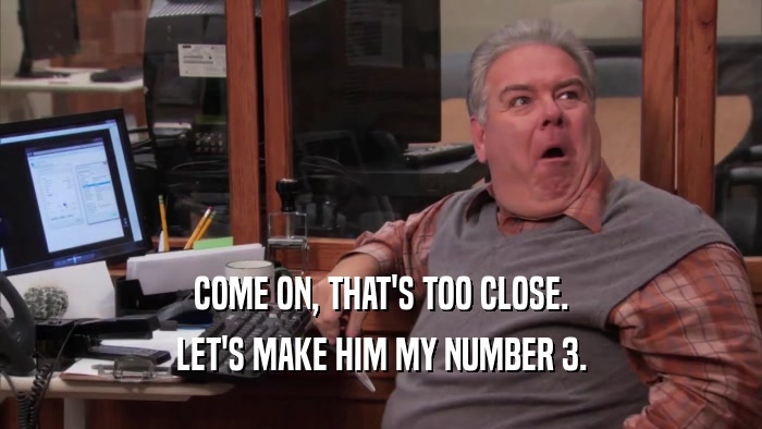 COME ON, THAT'S TOO CLOSE. LET'S MAKE HIM MY NUMBER 3. 