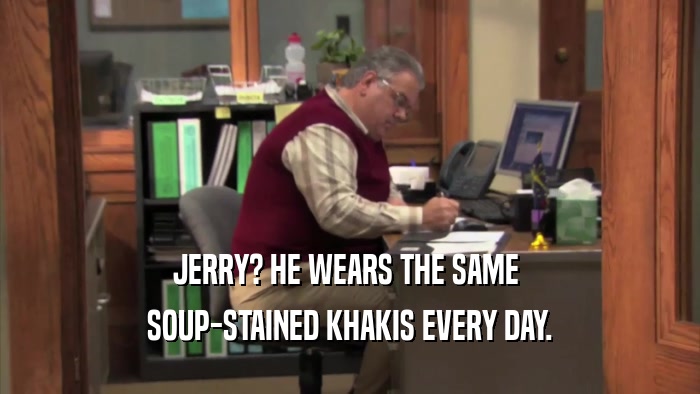 JERRY? HE WEARS THE SAME  SOUP-STAINED KHAKIS EVERY DAY. 