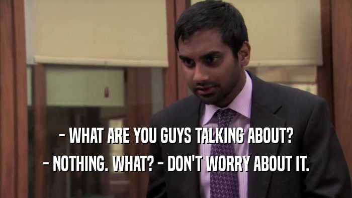 - WHAT ARE YOU GUYS TALKING ABOUT? - NOTHING. WHAT? - DON'T WORRY ABOUT IT. 