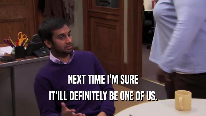 NEXT TIME I'M SURE IT'ILL DEFINITELY BE ONE OF US. 