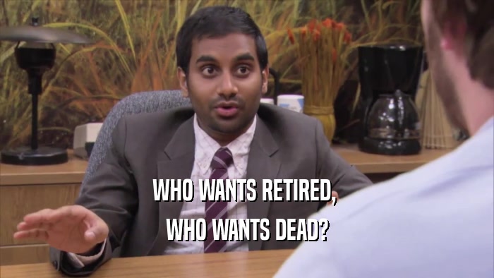 WHO WANTS RETIRED,  WHO WANTS DEAD? 