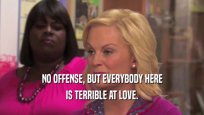NO OFFENSE, BUT EVERYBODY HERE IS TERRIBLE AT LOVE. 
