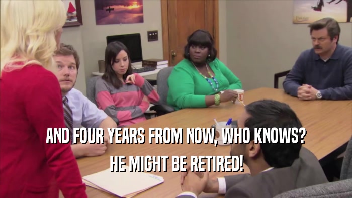 AND FOUR YEARS FROM NOW, WHO KNOWS? HE MIGHT BE RETIRED! 
