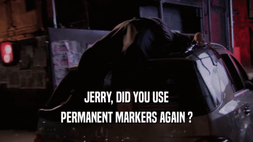 JERRY, DID YOU USE PERMANENT MARKERS AGAIN ? 