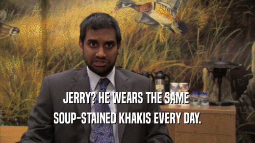 JERRY? HE WEARS THE SAME  SOUP-STAINED KHAKIS EVERY DAY. 