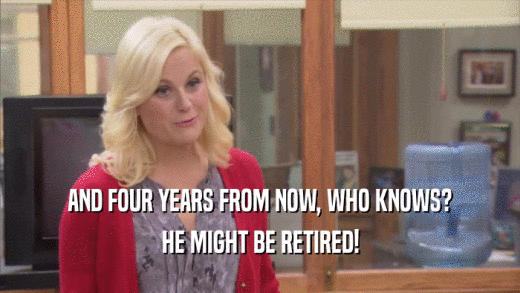 AND FOUR YEARS FROM NOW, WHO KNOWS? HE MIGHT BE RETIRED! 