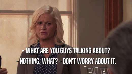 - WHAT ARE YOU GUYS TALKING ABOUT? - NOTHING. WHAT? - DON'T WORRY ABOUT IT. 