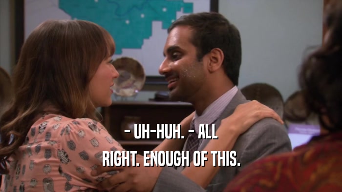 - UH-HUH. - ALL RIGHT. ENOUGH OF THIS. 
