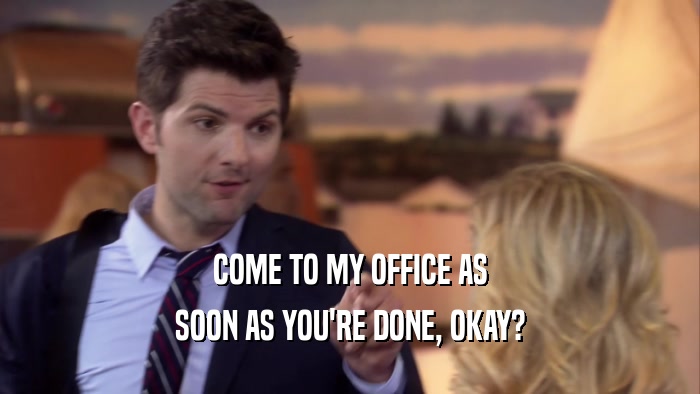 COME TO MY OFFICE AS SOON AS YOU'RE DONE, OKAY? 
