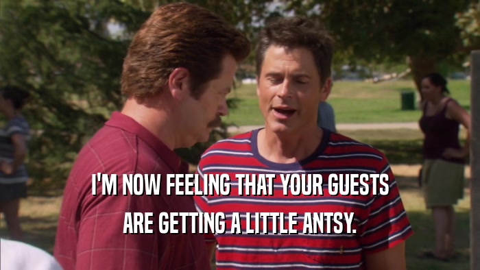I'M NOW FEELING THAT YOUR GUESTS ARE GETTING A LITTLE ANTSY. 