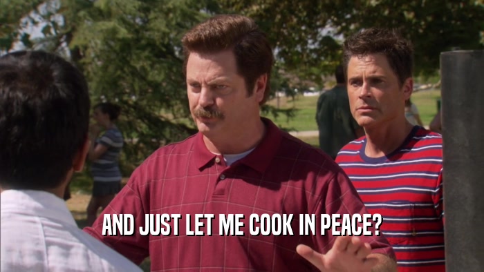 AND JUST LET ME COOK IN PEACE?  