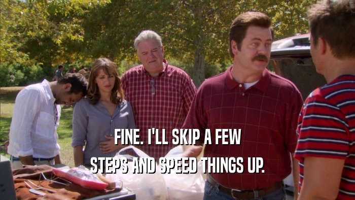 FINE. I'LL SKIP A FEW STEPS AND SPEED THINGS UP. 