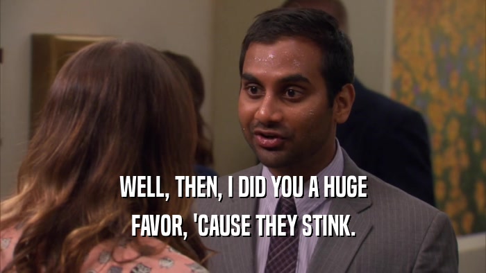 WELL, THEN, I DID YOU A HUGE FAVOR, 'CAUSE THEY STINK. 