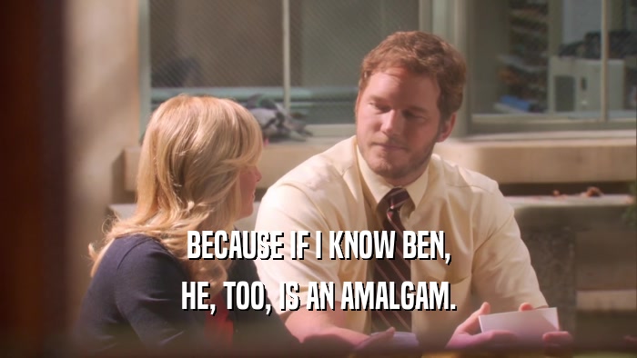BECAUSE IF I KNOW BEN, HE, TOO, IS AN AMALGAM. 