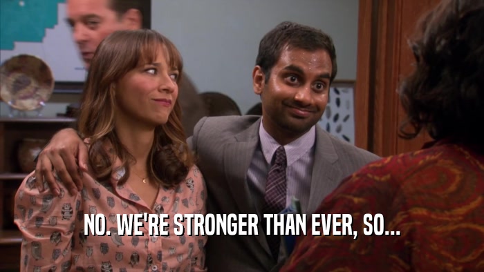 NO. WE'RE STRONGER THAN EVER, SO...  