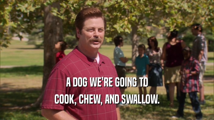 A DOG WE'RE GOING TO COOK, CHEW, AND SWALLOW. 