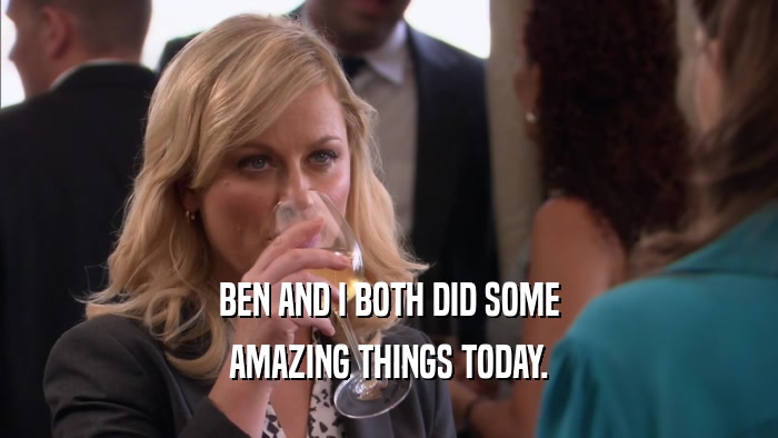 BEN AND I BOTH DID SOME AMAZING THINGS TODAY. 