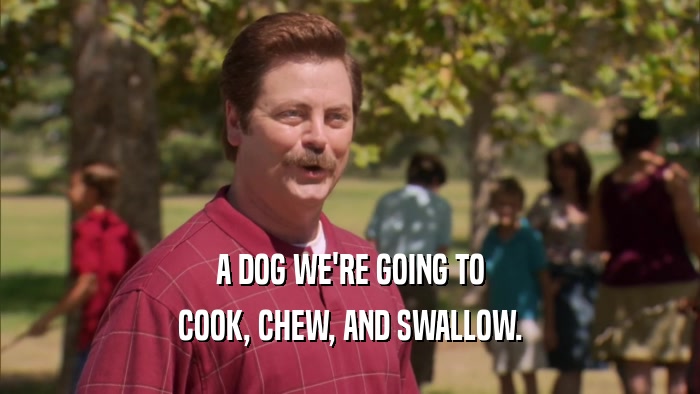 A DOG WE'RE GOING TO COOK, CHEW, AND SWALLOW. 