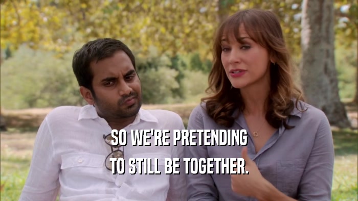 SO WE'RE PRETENDING TO STILL BE TOGETHER. 