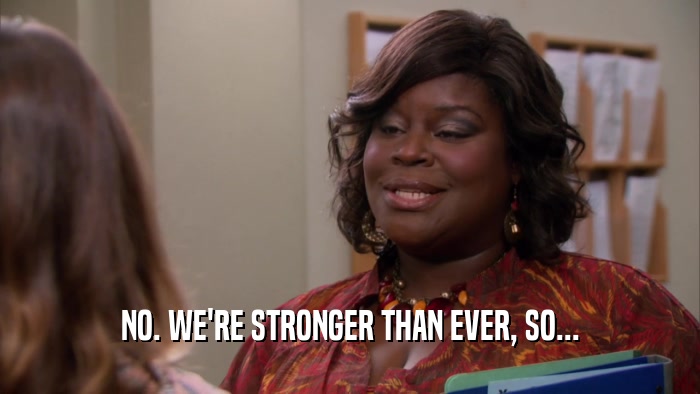 NO. WE'RE STRONGER THAN EVER, SO...  