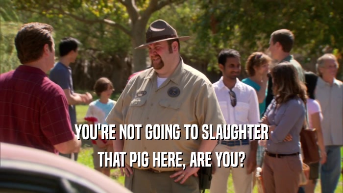 YOU'RE NOT GOING TO SLAUGHTER THAT PIG HERE, ARE YOU? 