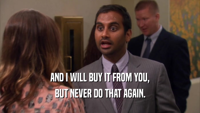 AND I WILL BUY IT FROM YOU, BUT NEVER DO THAT AGAIN. 