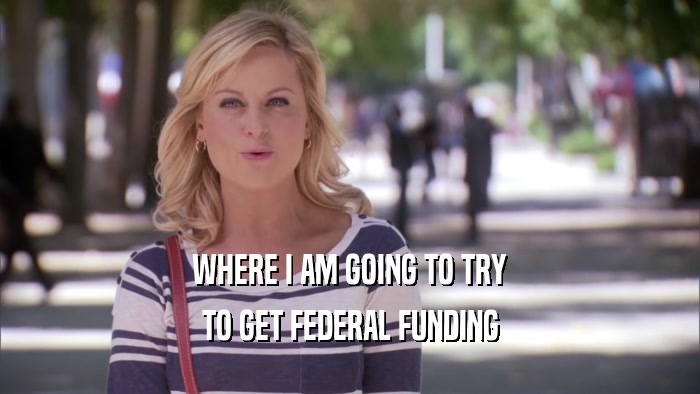 WHERE I AM GOING TO TRY TO GET FEDERAL FUNDING 