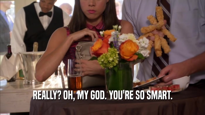REALLY? OH, MY GOD. YOU'RE SO SMART.  