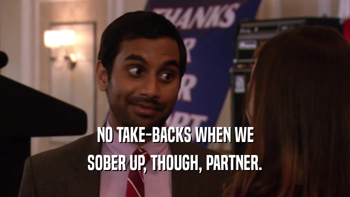 NO TAKE-BACKS WHEN WE SOBER UP, THOUGH, PARTNER. 