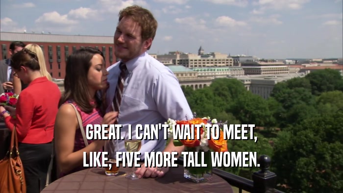 GREAT. I CAN'T WAIT TO MEET, LIKE, FIVE MORE TALL WOMEN. 