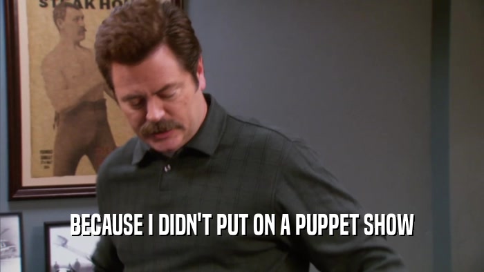 BECAUSE I DIDN'T PUT ON A PUPPET SHOW  
