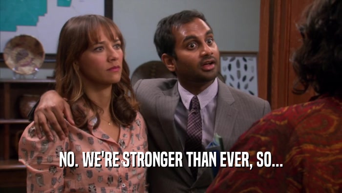 NO. WE'RE STRONGER THAN EVER, SO...  