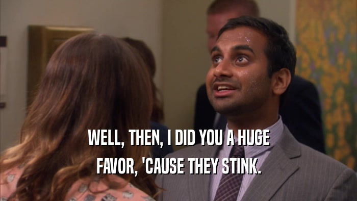 WELL, THEN, I DID YOU A HUGE FAVOR, 'CAUSE THEY STINK. 