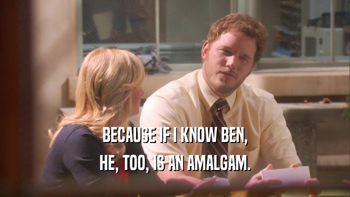 BECAUSE IF I KNOW BEN, HE, TOO, IS AN AMALGAM. 