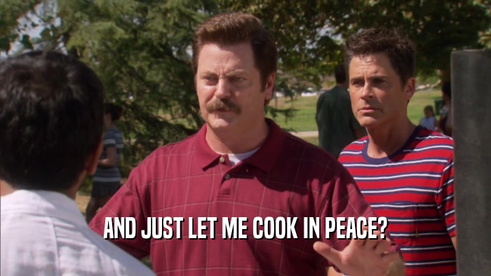 AND JUST LET ME COOK IN PEACE?  