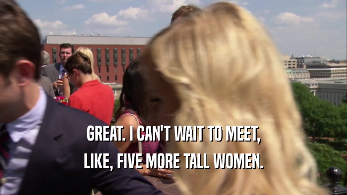 GREAT. I CAN'T WAIT TO MEET, LIKE, FIVE MORE TALL WOMEN. 