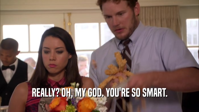 REALLY? OH, MY GOD. YOU'RE SO SMART.  