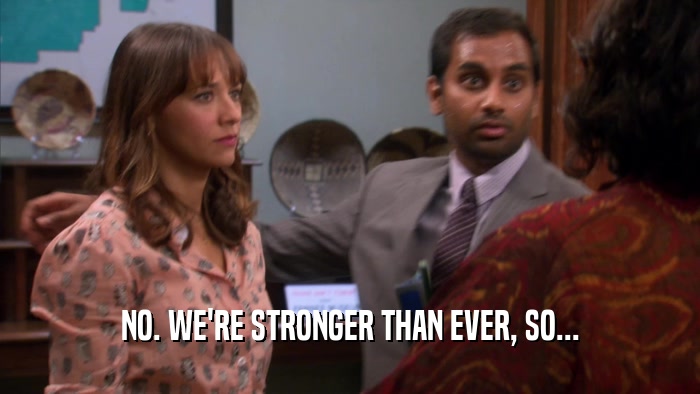 NO. WE'RE STRONGER THAN EVER, SO...  