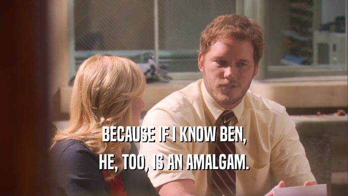 BECAUSE IF I KNOW BEN, HE, TOO, IS AN AMALGAM. 
