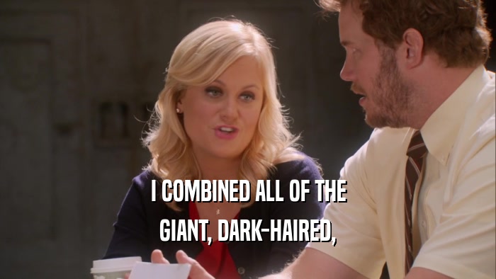 I COMBINED ALL OF THE GIANT, DARK-HAIRED, 
