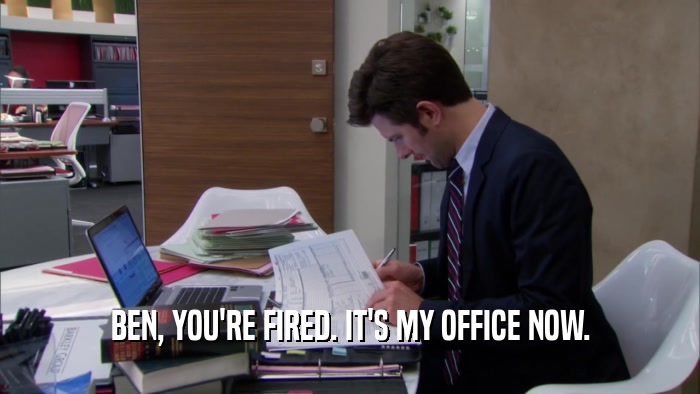 BEN, YOU'RE FIRED. IT'S MY OFFICE NOW.  