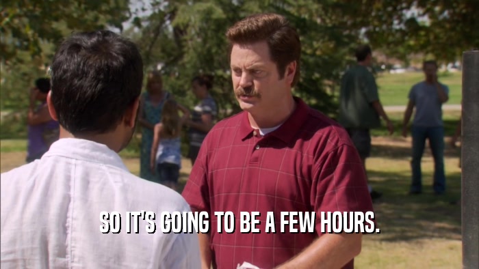 SO IT'S GOING TO BE A FEW HOURS.  
