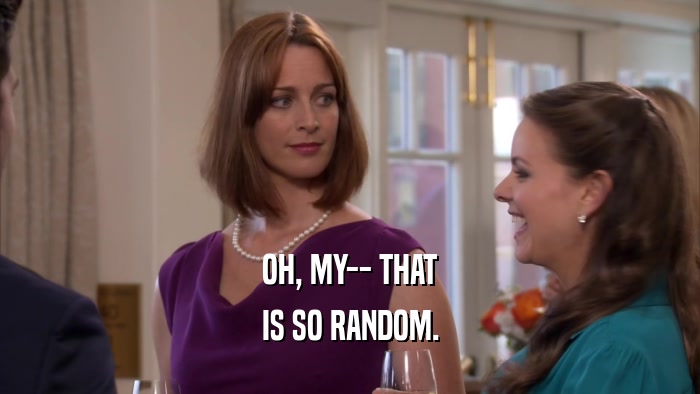OH, MY-- THAT IS SO RANDOM. 