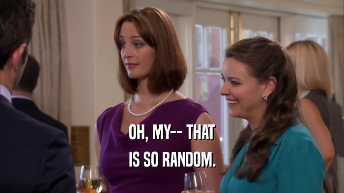 OH, MY-- THAT IS SO RANDOM. 