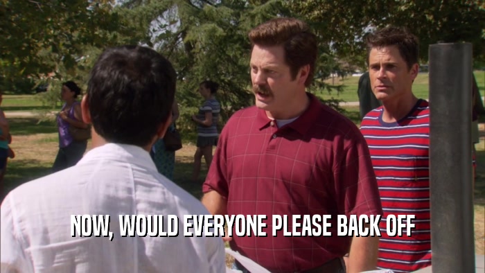 NOW, WOULD EVERYONE PLEASE BACK OFF  