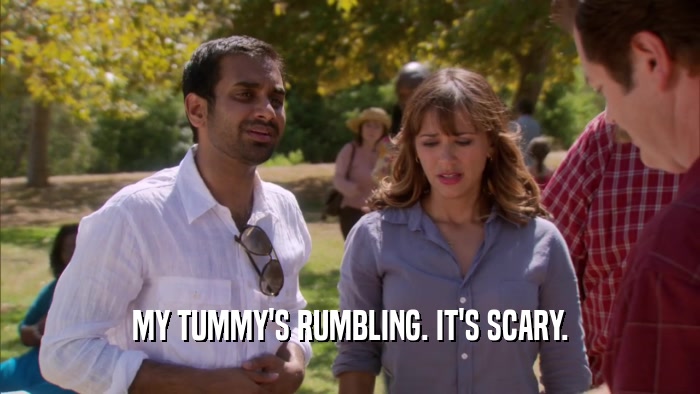MY TUMMY'S RUMBLING. IT'S SCARY.  