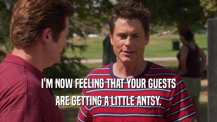 I'M NOW FEELING THAT YOUR GUESTS ARE GETTING A LITTLE ANTSY. 