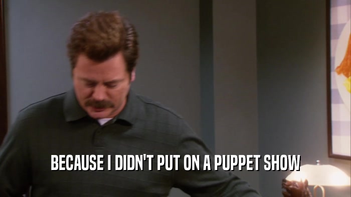 BECAUSE I DIDN'T PUT ON A PUPPET SHOW  