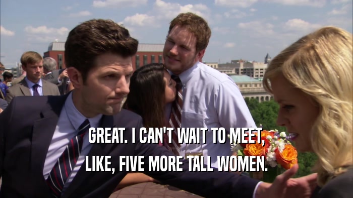 GREAT. I CAN'T WAIT TO MEET, LIKE, FIVE MORE TALL WOMEN. 